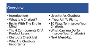 Overview
• Introductions
• What Is A Chatbot?
• Begin With The End In
Mind
• The 4 Components Of A
Product Launch
• Chatbots Check List
• Why Are Chatbots
Important?
•Livechat Vs Chatbots
•If You Fail To Plan…
•10 Ways To Improve Your
Chatbots
•What Can You Do To
Improve Your Chatbots?
•Next Meet-Up.
 