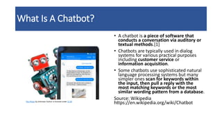 What Is A Chatbot?
• A chatbot is a piece of software that
conducts a conversation via auditory or
textual methods.[1]
• Chatbots are typically used in dialog
systems for various practical purposes
including customer service or
information acquisition.
• Some chatbots use sophisticated natural
language processing systems but many
simpler ones scan for keywords within
the input, then pull a reply with the
most matching keywords or the most
similar wording pattern from a database.
Source: Wikipedia
https://en.wikipedia.org/wiki/ChatbotThis Photo by Unknown Author is licensed under CC BY
 
