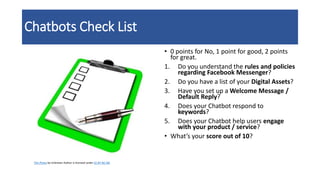 Chatbots Check List
• 0 points for No, 1 point for good, 2 points
for great.
1. Do you understand the rules and policies
regarding Facebook Messenger?
2. Do you have a list of your Digital Assets?
3. Have you set up a Welcome Message /
Default Reply?
4. Does your Chatbot respond to
keywords?
5. Does your Chatbot help users engage
with your product / service?
• What’s your score out of 10?
This Photo by Unknown Author is licensed under CC BY-NC-ND
 