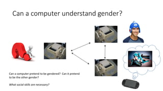 Can a computer understand gender?
Can a computer pretend to be gendered? Can it pretend
to be the other gender?
What social skills are necessary?
 