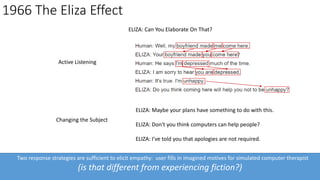 Two response strategies are sufficient to elicit empathy: user fills in imagined motives for simulated computer therapist
(is that different from experiencing fiction?)
1966 The Eliza Effect
Active Listening
Changing the Subject
ELIZA: Maybe your plans have something to do with this.
ELIZA: Don't you think computers can help people?
ELIZA: I've told you that apologies are not required.
ELIZA: Can You Elaborate On That?
 