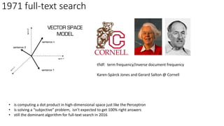 1971 full-text search
tfidf: term frequency/inverse document frequency
Karen-Spärck Jones and Gerard Salton @ Cornell
• is computing a dot product in high-dimensional space just like the Perceptron
• is solving a “subjective” problem, isn’t expected to get 100% right answers
• still the dominant algorithm for full-text search in 2016
 