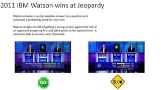 2011 IBM Watson wins at Jeopardy
Watson considers several possible answers to a question and
computes a probability score for each one.
Watson weighs the risk of getting a wrong answer against the risk of
an opponent answering first and takes action at the optimal time. It
calculates bets to ensure a win, if possible.
 
