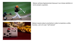 Watson achieves hyperprecision because it can choose whether or
not to answer a question.
Watson reasons about uncertainty in order to maximize a utility
function; act in it’s own “self interest”
 