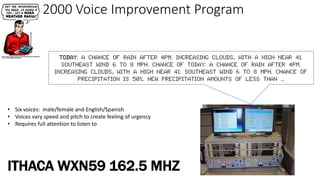 2000 Voice Improvement Program
Today: A chance of rain after 4pm. Increasing clouds, with a high near 41.
Southeast wind 6 to 8 mph. Chance of TODAY: A CHANCE OF RAIN AFTER 4PM.
INCREASING CLOUDS, WITH A HIGH NEAR 41. SOUTHEAST WIND 6 TO 8 MPH. CHANCE OF
PRECIPITATION IS 50%. NEW PRECIPITATION AMOUNTS OF LESS THAN ...
• Six voices: male/female and English/Spanish
• Voices vary speed and pitch to create feeling of urgency
• Requires full attention to listen to
ITHACA WXN59 162.5 MHZ
 