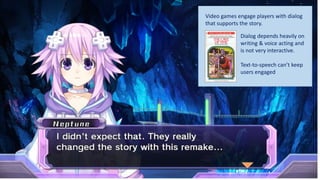 Video games engage players with dialog
that supports the story.
Dialog depends heavily on
writing & voice acting and
is not very interactive.
Text-to-speech can’t keep
users engaged
 