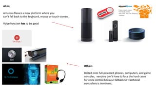 All-in
Amazon Alexa is a new platform where you
can’t fall back to the keyboard, mouse or touch-screen.
Voice function has to be good
Others
Bolted onto full-powered phones, computers, and game
consoles, vendors don’t have to face the hard cases
for voice control because fallback to traditional
controllers is imminent.
 