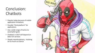 Conclusion:
Chatbots
• Popular today because of mobile
application limitations
• Possible “third platform” for
applications
• Use a wide range of tactics to
accomplish goals
• Chatbots in 2017 will depend on
data-rich services
• Deeply interdisciplinary, involving
art as much as science
 