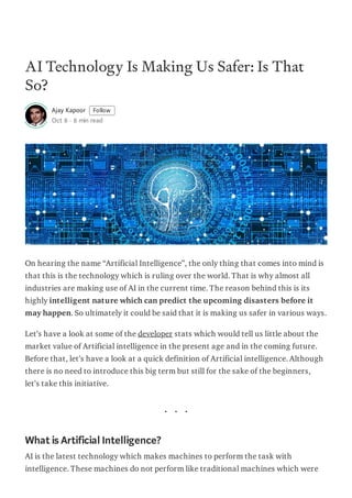 AI Technology Is Making Us Safer: Is That
So?
Ajay Kapoor Follow
Oct 8 · 8 min read
On hearing the name “Artificial Intelligence”, the only thing that comes into mind is
that this is the technology which is ruling over the world. That is why almost all
industries are making use of AI in the current time. The reason behind this is its
highly intelligent nature which can predict the upcoming disasters before it
may happen. So ultimately it could be said that it is making us safer in various ways.
Let’s have a look at some of the developer stats which would tell us little about the
market value of Artificial intelligence in the present age and in the coming future.
Before that, let’s have a look at a quick definition of Artificial intelligence. Although
there is no need to introduce this big term but still for the sake of the beginners,
let’s take this initiative.
What is Artificial Intelligence?
AI is the latest technology which makes machines to perform the task with
intelligence. These machines do not perform like traditional machines which were
 