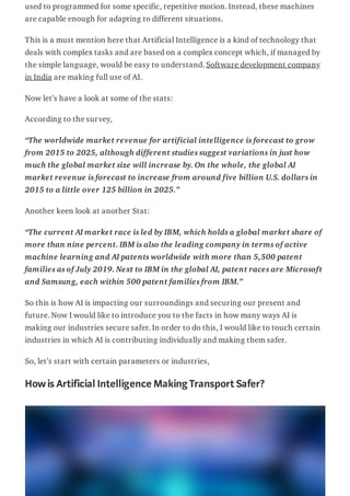 used to programmed for some specific, repetitive motion. Instead, these machines
are capable enough for adapting to different situations.
This is a must mention here that Artificial Intelligence is a kind of technology that
deals with complex tasks and are based on a complex concept which, if managed by
the simple language, would be easy to understand. Software development company
in India are making full use of AI.
Now let’s have a look at some of the stats:
According to the survey,
“The worldwide market revenue for artificial intelligence is forecast to grow
from 2015 to 2025, although different studies suggest variations in just how
much the global market size will increase by. On the whole, the global AI
market revenue is forecast to increase from around five billion U.S. dollars in
2015 to a little over 125 billion in 2025.”
Another keen look at another Stat:
“The current AI market race is led by IBM, which holds a global market share of
more than nine percent. IBM is also the leading company in terms of active
machine learning and AI patents worldwide with more than 5,500 patent
families as of July 2019. Next to IBM in the global AI, patent races are Microsoft
and Samsung, each within 500 patent families from IBM.”
So this is how AI is impacting our surroundings and securing our present and
future. Now I would like to introduce you to the facts in how many ways AI is
making our industries secure safer. In order to do this, I would like to touch certain
industries in which AI is contributing individually and making them safer.
So, let’s start with certain parameters or industries,
Howis Artificial Intelligence Making Transport Safer?
 