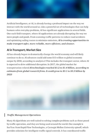 Artificial Intelligence, or AI, is already having a profound impact on the way we
interact with the world around us. Like a powerful set of technologies that can help
humans solve everyday problems, AI has significant applications in several fields.
One such field transport, where AI applications are already disrupting the way we
move people and goods. From scanning traffic patterns to reduce road accidents
and optimizing sailing routes to minimize emissions, AI is creating opportunities to
make transport safer, more reliable, more efficient, and cleaner.
AIinTransport;Market Size
AI has already begun to dramatically change the world economy and will likely
continue to do so. AI advances could add some $13 trillion to global economic
output by 2030, according to analysts.4 This includes the transport sector, where AI
is expected to drive additional disruption. In 2017, the global market for
transportation-related AI technologies reached $1.2 to $1.4 billion, according to
estimates from global research firms. It could grow to $3.1 to $3.5 billion by
2023
Traffic Management Operations
Many AI algorithms are well-suited to solving complex problems such as those posed
by traffic operation, and they are being used around the world. One example is
SurTrac from Rapid Flow Technologies, a Carnegie Mellon University spinoff, which
provides solutions for intelligent traffic signal controls. It has coordinated traffic
 
