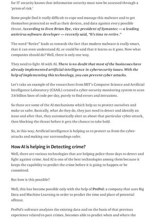 for IT security knows that information security must now be assessed through a
‘prism of risk.’
Some people find it really difficult to cope and manage this malware and to get
themselves protected as well as their devices, and data against every possible
threat. According to Even Brian Dye, vice president of Symantec — a leading
antivirus software developer — recently said, “It’s time to retire.”
The word “Retire” leads us towards the fact that modern malware is really smart,
that it can even understand AI, or could be said that it learns as it goes. Now what
companies should do? Well, there is only one way.
They need to fight AI with AI. There is no doubt that most of the businesses have
already implemented artificial intelligence in cybersecurity issues. With the
help of implementing this technology, you can prevent cyber attacks.
Let’s take an example of the researchers from MIT’s Computer Science and Artificial
Intelligence Laboratory (CSAIL) created a cyber-security monitoring system to scan
3.6 billion lines of code per day, purely to find errors and intrusions.
So these are some of the AI mechanisms which help us to protect ourselves and
make us safer. Basically, what do they do, they just need to detect and identify an
issue and after that, they automatically alert us about that particular cyber-attack,
then blocking the threat before it gets the chance to take hold.
So, in this way, Artificial intelligence is helping us to protect us from the cyber-
attacks and making our surroundings safer.
HowAIis helping in Detecting crime?
Well, there are various technologies that are helping police these days to detect and
fight against crime. And AI is one of the best technologies among them because it
keeps the capability to predict the crime before it is going to happen or be
committed.
But how is this possible?
Well, this has become possible only with the help of PrePol: a company that uses Big
Data and Machine Learning in order to predict the time and place of potential
offense.
PrePol’s software analyzes the existing data and on the basis of that previous
experience related to past crimes, becomes able to predict when and where the
 