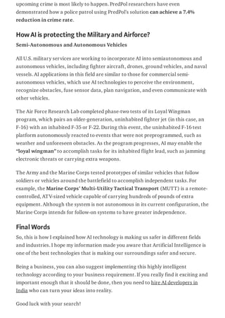 upcoming crime is most likely to happen. PredPol researchers have even
demonstrated how a police patrol using PredPol’s solution can achieve a 7.4%
reduction in crime rate.
HowAIis protecting the Militaryand Airforce?
Semi-Autonomous and Autonomous Vehicles
All U.S. military services are working to incorporate AI into semiautonomous and
autonomous vehicles, including fighter aircraft, drones, ground vehicles, and naval
vessels. AI applications in this field are similar to those for commercial semi-
autonomous vehicles, which use AI technologies to perceive the environment,
recognize obstacles, fuse sensor data, plan navigation, and even communicate with
other vehicles.
The Air Force Research Lab completed phase-two tests of its Loyal Wingman
program, which pairs an older-generation, uninhabited fighter jet (in this case, an
F-16) with an inhabited F-35 or F-22. During this event, the uninhabited F-16 test
platform autonomously reacted to events that were not preprogrammed, such as
weather and unforeseen obstacles. As the program progresses, AI may enable the
“loyal wingman” to accomplish tasks for its inhabited flight lead, such as jamming
electronic threats or carrying extra weapons.
The Army and the Marine Corps tested prototypes of similar vehicles that follow
soldiers or vehicles around the battlefield to accomplish independent tasks. For
example, the Marine Corps’ Multi-Utility Tactical Transport (MUTT) is a remote-
controlled, ATV-sized vehicle capable of carrying hundreds of pounds of extra
equipment. Although the system is not autonomous in its current configuration, the
Marine Corps intends for follow-on systems to have greater independence.
Final Words
So, this is how I explained how AI technology is making us safer in different fields
and industries. I hope my information made you aware that Artificial Intelligence is
one of the best technologies that is making our surroundings safer and secure.
Being a business, you can also suggest implementing this highly intelligent
technology according to your business requirement. If you really find it exciting and
important enough that it should be done, then you need to hire AI developers in
India who can turn your ideas into reality.
Good luck with your search!
 