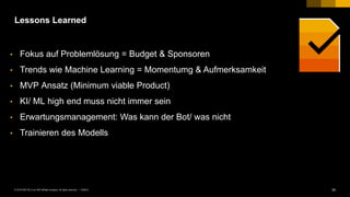 34PUBLIC© 2018 SAP SE or an SAP affiliate company. All rights reserved. ǀ
Lessons Learned
• Fokus auf Problemlösung = Budget & Sponsoren
• Trends wie Machine Learning = Momentumg & Aufmerksamkeit
• MVP Ansatz (Minimum viable Product)
• KI/ ML high end muss nicht immer sein
• Erwartungsmanagement: Was kann der Bot/ was nicht
• Trainieren des Modells
 