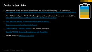 36PUBLIC© 2018 SAP SE or an SAP affiliate company. All rights reserved. ǀ
Further Info & Links
• A Future That Works: Automation, Employment, and Productivity, McKinsey & Co., January 2017,
http://www.mckinsey.com/global-themes/digital-disruption/harnessing-automation-for-a-future-that-works
• “How Artificial Intelligence Will Redefine Management,” Harvard Business Review, November 2, 2016,
https://hbr.org/2016/11/how-artificial-intelligence-will-redefine-management
• Blog: Machine Learning: 7 Use Cases for Education & Learning
• Blog: How do we work and learn in the future?
• OpenSAP MOOC: Machine Learning – incl. realtime translation
• OpenSAP MOOC: Enterprise Deep Learning with TensorFlow
• SAP ML Webseite: http://www.sap.com/ml
 