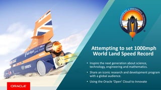 Attempting to set 1000mph
World Land Speed Record
• Inspire the next generation about science,
technology, engineering and mathematics.
• Share an iconic research and development program
with a global audience.
• Using the Oracle ‘Open’ Cloud to Innovate
 