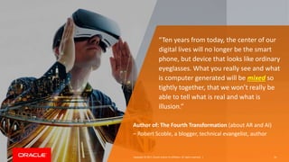 Copyright © 2017, Oracle and/or its affiliates. All rights reserved. |
“Ten years from today, the center of our
digital lives will no longer be the smart
phone, but device that looks like ordinary
eyeglasses. What you really see and what
is computer generated will be mixed so
tightly together, that we won’t really be
able to tell what is real and what is
illusion.”
Author of: The Fourth Transformation (about AR and AI)
– Robert Scoble, a blogger, technical evangelist, author
16
 