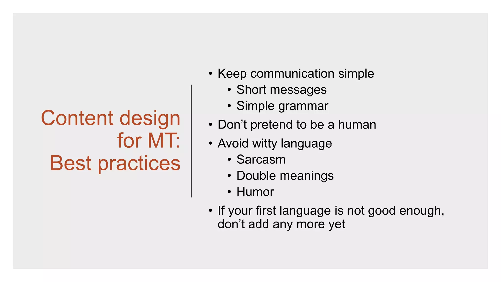 Content design
for MT:
Best practices
• Keep communication simple
• Short messages
• Simple grammar
• Don’t pretend to be a human
• Avoid witty language
• Sarcasm
• Double meanings
• Humor
• If your first language is not good enough,
don’t add any more yet
 