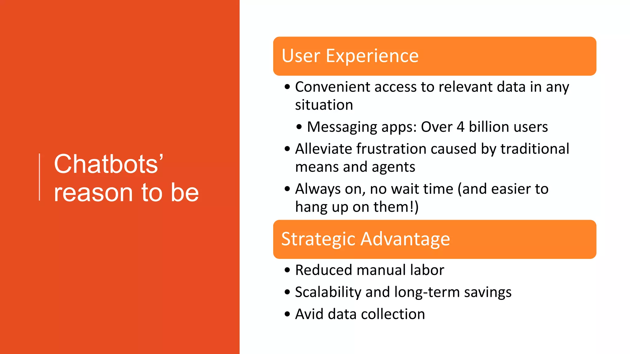 Chatbots’
reason to be
User Experience
• Convenient access to relevant data in any
situation
• Messaging apps: Over 4 billion users
• Alleviate frustration caused by traditional
means and agents
• Always on, no wait time (and easier to
hang up on them!)
Strategic Advantage
• Reduced manual labor
• Scalability and long-term savings
• Avid data collection
 