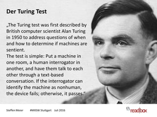 Steffen Meier #MXSW Stuttgart Juli 2016
Der Turing Test
„The Turing test was first described by
British computer scientist Alan Turing
in 1950 to address questions of when
and how to determine if machines are
sentient.
The test is simple: Put a machine in
one room, a human interrogator in
another, and have them talk to each
other through a text-based
conversation. If the interrogator can
identify the machine as nonhuman,
the device fails; otherwise, it passes.“
 