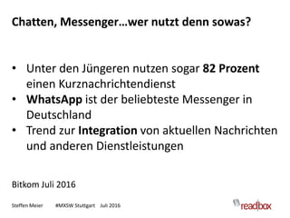 Steffen Meier #MXSW Stuttgart Juli 2016
Chatten, Messenger…wer nutzt denn sowas?
• Unter den Jüngeren nutzen sogar 82 Prozent
einen Kurznachrichtendienst
• WhatsApp ist der beliebteste Messenger in
Deutschland
• Trend zur Integration von aktuellen Nachrichten
und anderen Dienstleistungen
Bitkom Juli 2016
 
