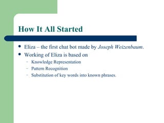 How It All Started
 Eliza – the first chat bot made by Joseph Weizenbaum.
 Working of Eliza is based on
– Knowledge Representation
– Pattern Recognition
– Substitution of key words into known phrases.
 