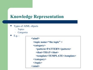 Knowledge Representation
 Types of AIML objects
– Topics
– Categories
 E.g. :
<aiml>
<topic name=“the topic” >
<category>
<pattern>PATTERN</pattern>
<that>THAT</that>
<template>TEMPLATE</template>
</category>
</topic>
</aiml>
 