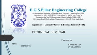 E.G.S.Pillay Engineering College
An Autonomous Institution Affiliated to Anna University | Approved by AICTE
Accredited by NBA [CSE/IT/ECE] | Accredited by NAAC with Grade ‘A’
One among the Top 300 Engineering Colleges in India [NIRF-2022]
Old Nagore Road, Thethi Village, Nagapattinam – 611002, Tamil Nadu, India
------------------------------------------------
Department of Computer Science & Business Systems [CSBS]
TECHNICAL SEMINAR
Title :
CHATBOTS
Presented by,
KARTHIKEYAN
2nd YEAR CSBS
 
