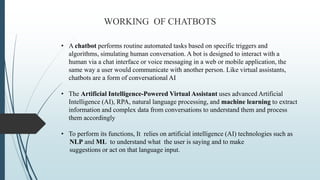 WORKING OF CHATBOTS
• A chatbot performs routine automated tasks based on specific triggers and
algorithms, simulating hum...