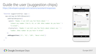 function suggestionChips (app) {
app.ask(app.buildRichResponse()
.addSimpleResponse({
speech: 'Howdy! I can tell you fun facts about ' +
'almost any number like 0, 42, or 100. What number do you have ' +
'in mind?',
displayText: 'Howdy! I can tell you fun facts about almost any ' +
'number. What number do you have in mind?'
})
.addSuggestions(['0', '42', '100', 'Never mind'])
);
}
 