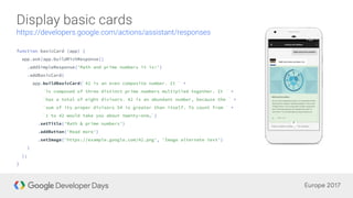 function basicCard (app) {
app.ask(app.buildRichResponse()
.addSimpleResponse('Math and prime numbers it is!')
.addBasicCard(
app.buildBasicCard(`42 is an even composite number. It ` +
`is composed of three distinct prime numbers multiplied together. It ` +
`has a total of eight divisors. 42 is an abundant number, because the ` +
`sum of its proper divisors 54 is greater than itself. To count from ` +
`1 to 42 would take you about twenty-one…`)
.setTitle('Math & prime numbers')
.addButton('Read more')
.setImage('https://example.google.com/42.png', 'Image alternate text')
)
);
}
 