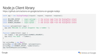 const app = new DialogflowApp({request: request, response: response});
const WELCOME_INTENT = 'input.welcome'; // the action name from the Dialogflow intent
const NUMBER_INTENT = 'input.number'; // the action name from the Dialogflow intent
const NUMBER_ARGUMENT = 'input.mynum'; // the action name from the Dialogflow intent
function welcomeIntent (app) {
app.ask('Welcome to action snippets! Say a number.');
}
function numberIntent (app) {
let number = app.getArgument(NUMBER_ARGUMENT);
app.tell('You said ' + number);
}
let actionMap = new Map();
actionMap.set(WELCOME_INTENT, welcomeIntent);
actionMap.set(NUMBER_INTENT, numberIntent);
app.handleRequest(actionMap);
 