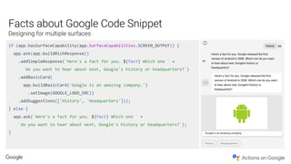 if (app.hasSurfaceCapability(app.SurfaceCapabilities.SCREEN_OUTPUT)) {
app.ask(app.buildRichResponse()
.addSimpleResponse(`Here's a fact for you. ${fact} Which one ` +
`do you want to hear about next, Google's history or headquarters?`)
.addBasicCard(
app.buildBasicCard('Google is an amazing company.')
.setImage(GOOGLE_LOGO_SRC))
.addSuggestions(['History', 'Headquarters']));
} else {
app.ask(`Here's a fact for you. ${fact} Which one ` +
`do you want to hear about next, Google's history or headquarters?`);
}
 