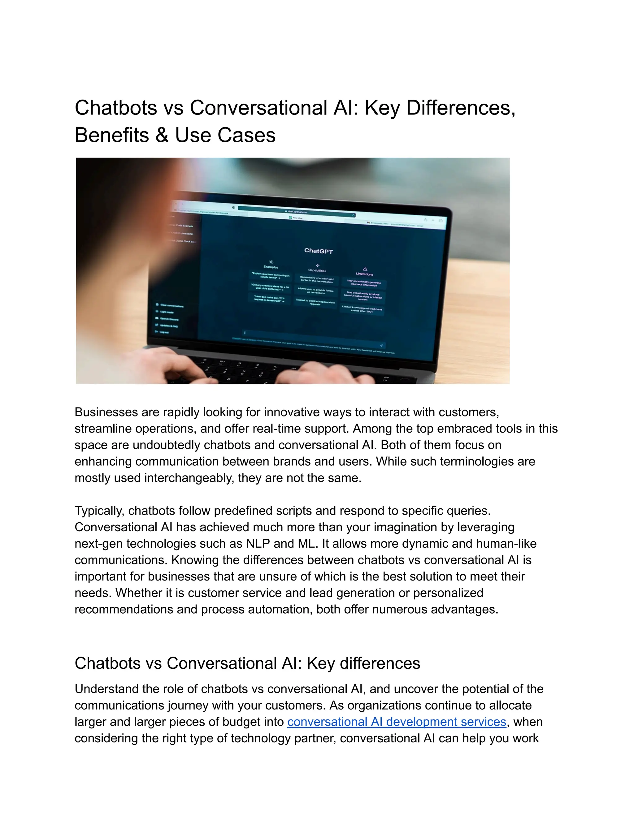 Chatbots vs Conversational AI: Key Differences,
Benefits & Use Cases
Businesses are rapidly looking for innovative ways to interact with customers,
streamline operations, and offer real-time support. Among the top embraced tools in this
space are undoubtedly chatbots and conversational AI. Both of them focus on
enhancing communication between brands and users. While such terminologies are
mostly used interchangeably, they are not the same.
Typically, chatbots follow predefined scripts and respond to specific queries.
Conversational AI has achieved much more than your imagination by leveraging
next-gen technologies such as NLP and ML. It allows more dynamic and human-like
communications. Knowing the differences between chatbots vs conversational AI is
important for businesses that are unsure of which is the best solution to meet their
needs. Whether it is customer service and lead generation or personalized
recommendations and process automation, both offer numerous advantages.
Chatbots vs Conversational AI: Key differences
Understand the role of chatbots vs conversational AI, and uncover the potential of the
communications journey with your customers. As organizations continue to allocate
larger and larger pieces of budget into conversational AI development services, when
considering the right type of technology partner, conversational AI can help you work
 