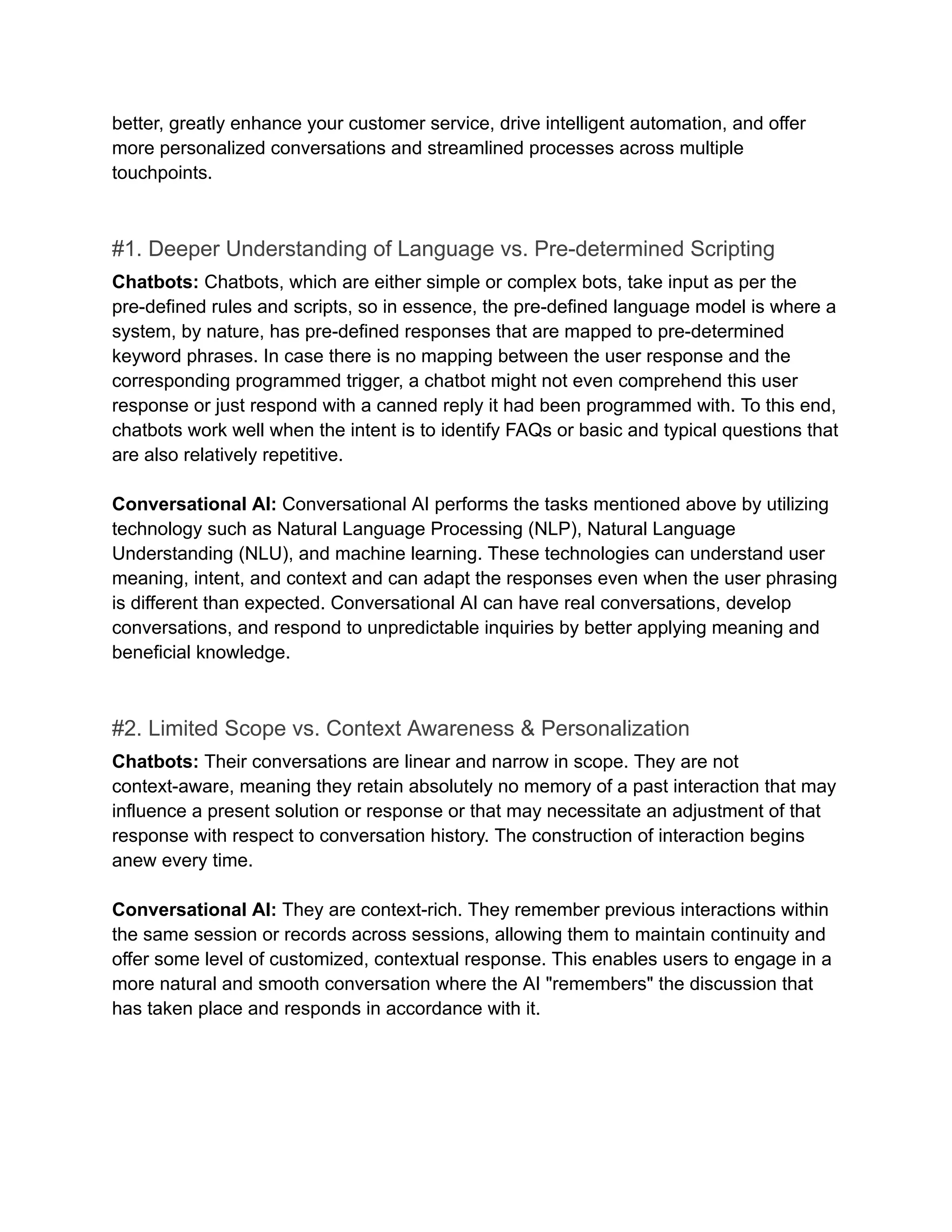 better, greatly enhance your customer service, drive intelligent automation, and offer
more personalized conversations and streamlined processes across multiple
touchpoints.
#1. Deeper Understanding of Language vs. Pre-determined Scripting
Chatbots: Chatbots, which are either simple or complex bots, take input as per the
pre-defined rules and scripts, so in essence, the pre-defined language model is where a
system, by nature, has pre-defined responses that are mapped to pre-determined
keyword phrases. In case there is no mapping between the user response and the
corresponding programmed trigger, a chatbot might not even comprehend this user
response or just respond with a canned reply it had been programmed with. To this end,
chatbots work well when the intent is to identify FAQs or basic and typical questions that
are also relatively repetitive.
Conversational AI: Conversational AI performs the tasks mentioned above by utilizing
technology such as Natural Language Processing (NLP), Natural Language
Understanding (NLU), and machine learning. These technologies can understand user
meaning, intent, and context and can adapt the responses even when the user phrasing
is different than expected. Conversational AI can have real conversations, develop
conversations, and respond to unpredictable inquiries by better applying meaning and
beneficial knowledge.
#2. Limited Scope vs. Context Awareness & Personalization
Chatbots: Their conversations are linear and narrow in scope. They are not
context-aware, meaning they retain absolutely no memory of a past interaction that may
influence a present solution or response or that may necessitate an adjustment of that
response with respect to conversation history. The construction of interaction begins
anew every time.
Conversational AI: They are context-rich. They remember previous interactions within
the same session or records across sessions, allowing them to maintain continuity and
offer some level of customized, contextual response. This enables users to engage in a
more natural and smooth conversation where the AI "remembers" the discussion that
has taken place and responds in accordance with it.
 