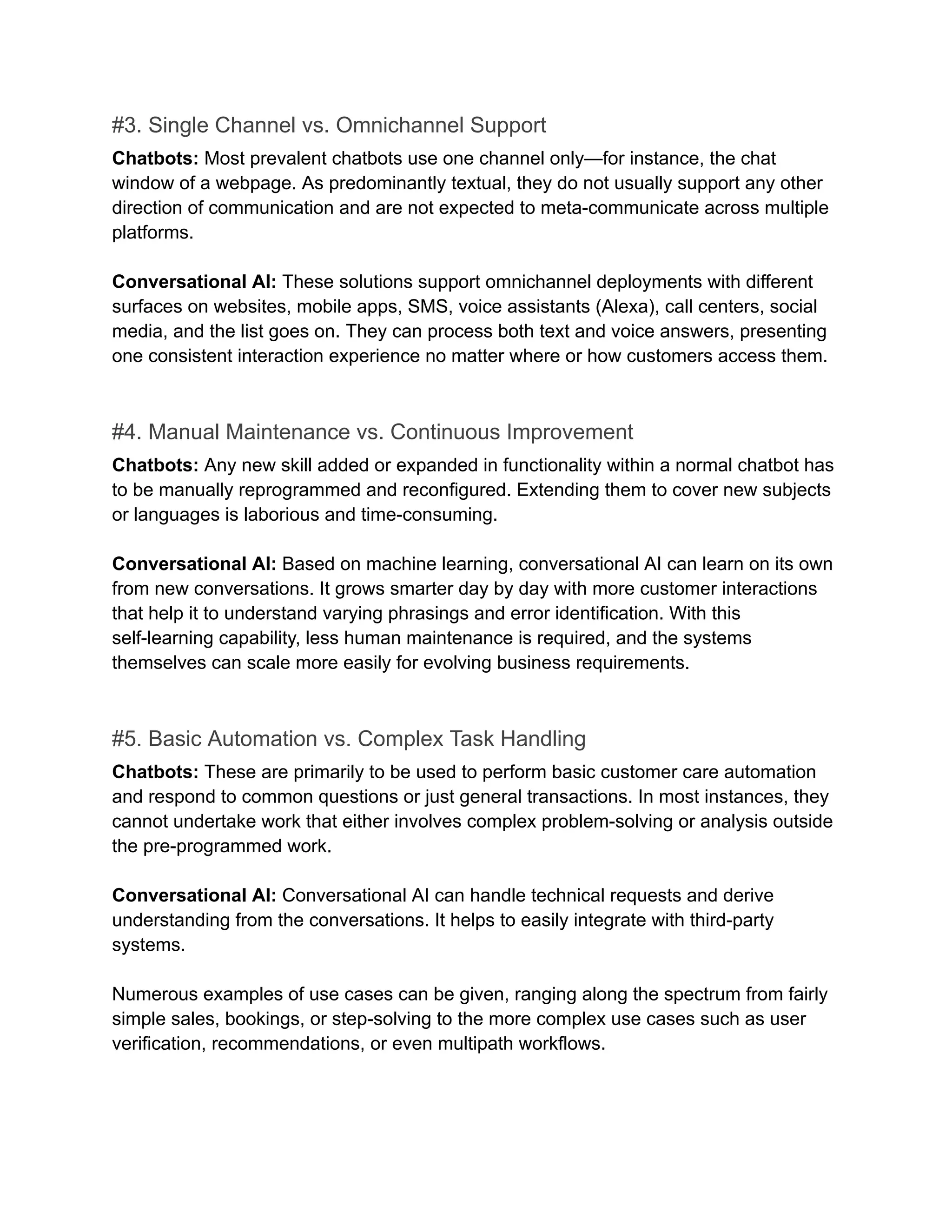 #3. Single Channel vs. Omnichannel Support
Chatbots: Most prevalent chatbots use one channel only—for instance, the chat
window of a webpage. As predominantly textual, they do not usually support any other
direction of communication and are not expected to meta-communicate across multiple
platforms.
Conversational AI: These solutions support omnichannel deployments with different
surfaces on websites, mobile apps, SMS, voice assistants (Alexa), call centers, social
media, and the list goes on. They can process both text and voice answers, presenting
one consistent interaction experience no matter where or how customers access them.
#4. Manual Maintenance vs. Continuous Improvement
Chatbots: Any new skill added or expanded in functionality within a normal chatbot has
to be manually reprogrammed and reconfigured. Extending them to cover new subjects
or languages is laborious and time-consuming.
Conversational AI: Based on machine learning, conversational AI can learn on its own
from new conversations. It grows smarter day by day with more customer interactions
that help it to understand varying phrasings and error identification. With this
self-learning capability, less human maintenance is required, and the systems
themselves can scale more easily for evolving business requirements.
#5. Basic Automation vs. Complex Task Handling
Chatbots: These are primarily to be used to perform basic customer care automation
and respond to common questions or just general transactions. In most instances, they
cannot undertake work that either involves complex problem-solving or analysis outside
the pre-programmed work.
Conversational AI: Conversational AI can handle technical requests and derive
understanding from the conversations. It helps to easily integrate with third-party
systems.
Numerous examples of use cases can be given, ranging along the spectrum from fairly
simple sales, bookings, or step-solving to the more complex use cases such as user
verification, recommendations, or even multipath workflows.
 