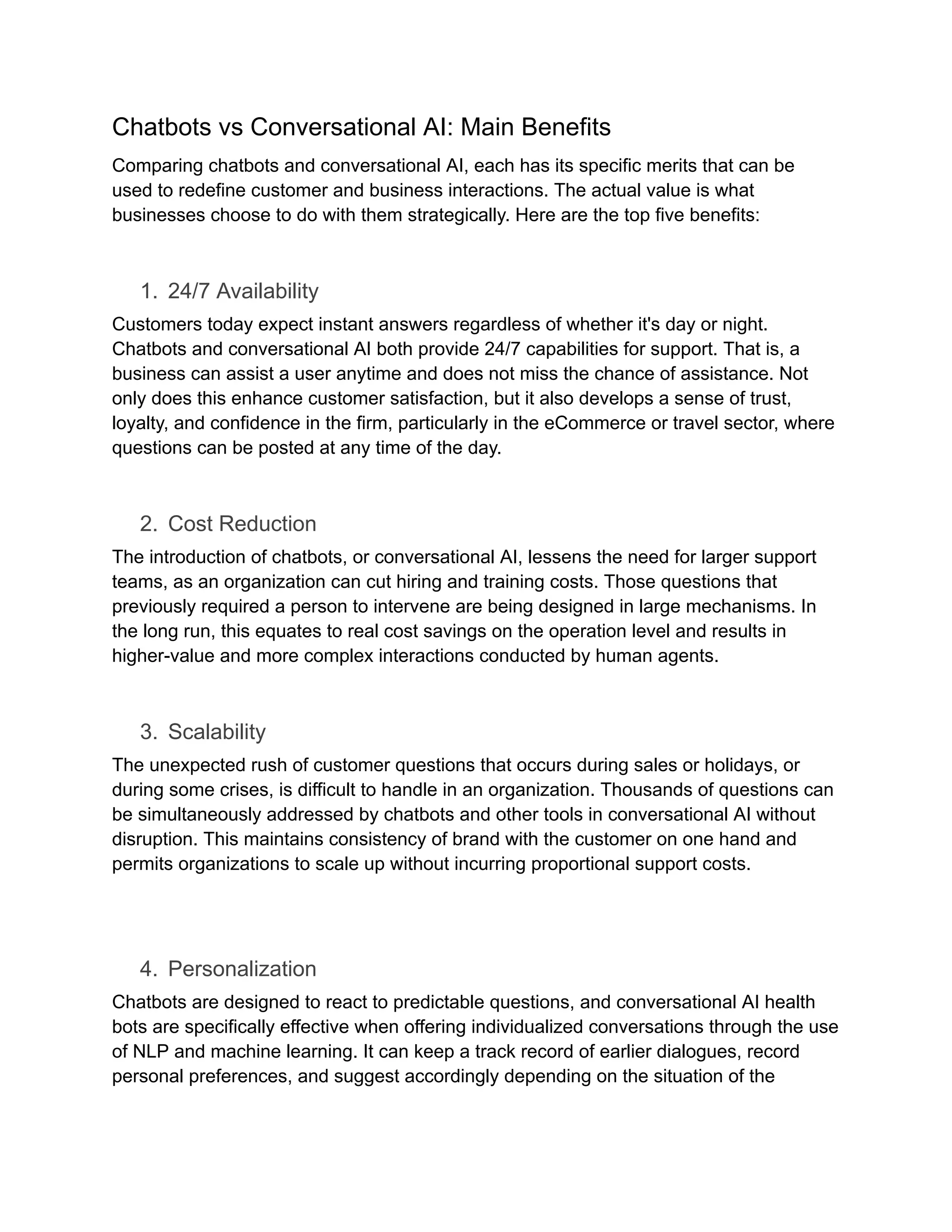 Chatbots vs Conversational AI: Main Benefits
Comparing chatbots and conversational AI, each has its specific merits that can be
used to redefine customer and business interactions. The actual value is what
businesses choose to do with them strategically. Here are the top five benefits:
1.​ 24/7 Availability
Customers today expect instant answers regardless of whether it's day or night.
Chatbots and conversational AI both provide 24/7 capabilities for support. That is, a
business can assist a user anytime and does not miss the chance of assistance. Not
only does this enhance customer satisfaction, but it also develops a sense of trust,
loyalty, and confidence in the firm, particularly in the eCommerce or travel sector, where
questions can be posted at any time of the day.
2.​ Cost Reduction
The introduction of chatbots, or conversational AI, lessens the need for larger support
teams, as an organization can cut hiring and training costs. Those questions that
previously required a person to intervene are being designed in large mechanisms. In
the long run, this equates to real cost savings on the operation level and results in
higher-value and more complex interactions conducted by human agents.
3.​ Scalability
The unexpected rush of customer questions that occurs during sales or holidays, or
during some crises, is difficult to handle in an organization. Thousands of questions can
be simultaneously addressed by chatbots and other tools in conversational AI without
disruption. This maintains consistency of brand with the customer on one hand and
permits organizations to scale up without incurring proportional support costs.
4.​ Personalization
Chatbots are designed to react to predictable questions, and conversational AI health
bots are specifically effective when offering individualized conversations through the use
of NLP and machine learning. It can keep a track record of earlier dialogues, record
personal preferences, and suggest accordingly depending on the situation of the
 