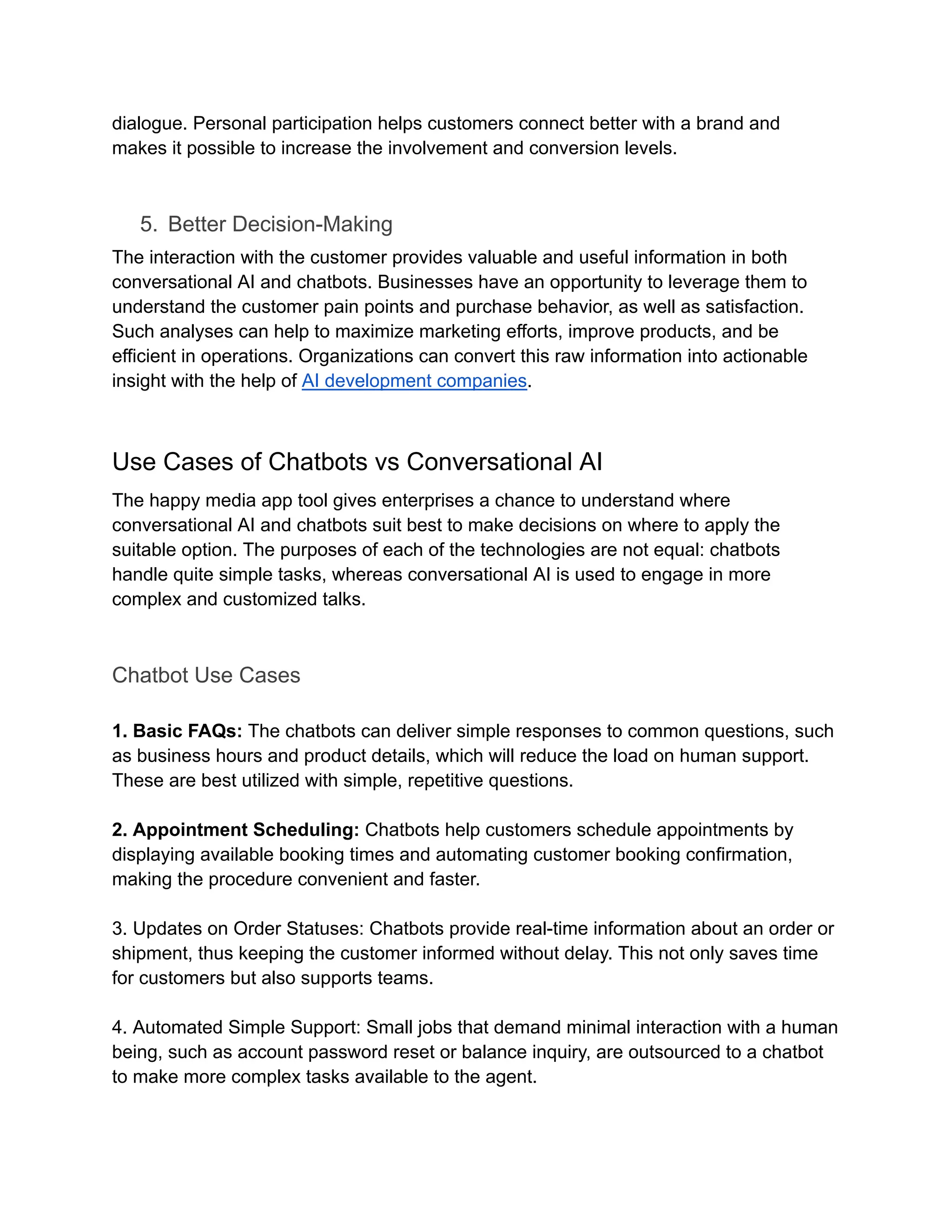 dialogue. Personal participation helps customers connect better with a brand and
makes it possible to increase the involvement and conversion levels.
5.​ Better Decision-Making
The interaction with the customer provides valuable and useful information in both
conversational AI and chatbots. Businesses have an opportunity to leverage them to
understand the customer pain points and purchase behavior, as well as satisfaction.
Such analyses can help to maximize marketing efforts, improve products, and be
efficient in operations. Organizations can convert this raw information into actionable
insight with the help of AI development companies.
Use Cases of Chatbots vs Conversational AI
The happy media app tool gives enterprises a chance to understand where
conversational AI and chatbots suit best to make decisions on where to apply the
suitable option. The purposes of each of the technologies are not equal: chatbots
handle quite simple tasks, whereas conversational AI is used to engage in more
complex and customized talks.
Chatbot Use Cases
1. Basic FAQs: The chatbots can deliver simple responses to common questions, such
as business hours and product details, which will reduce the load on human support.
These are best utilized with simple, repetitive questions.
2. Appointment Scheduling: Chatbots help customers schedule appointments by
displaying available booking times and automating customer booking confirmation,
making the procedure convenient and faster.
3. Updates on Order Statuses: Chatbots provide real-time information about an order or
shipment, thus keeping the customer informed without delay. This not only saves time
for customers but also supports teams.
4. Automated Simple Support: Small jobs that demand minimal interaction with a human
being, such as account password reset or balance inquiry, are outsourced to a chatbot
to make more complex tasks available to the agent.
 