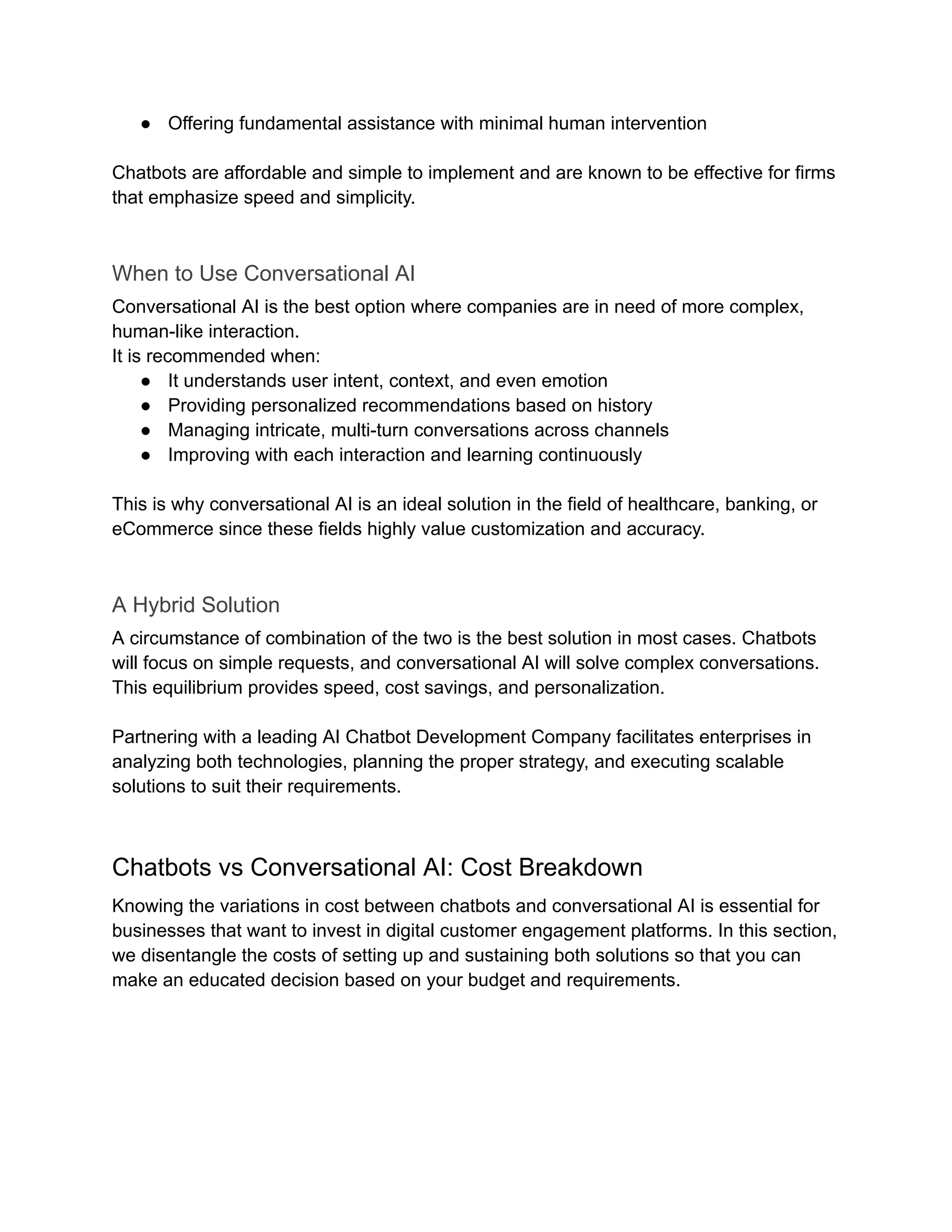 ●​ Offering fundamental assistance with minimal human intervention
Chatbots are affordable and simple to implement and are known to be effective for firms
that emphasize speed and simplicity.
When to Use Conversational AI
Conversational AI is the best option where companies are in need of more complex,
human-like interaction.
It is recommended when:
●​ It understands user intent, context, and even emotion
●​ Providing personalized recommendations based on history
●​ Managing intricate, multi-turn conversations across channels
●​ Improving with each interaction and learning continuously
This is why conversational AI is an ideal solution in the field of healthcare, banking, or
eCommerce since these fields highly value customization and accuracy.
A Hybrid Solution
A circumstance of combination of the two is the best solution in most cases. Chatbots
will focus on simple requests, and conversational AI will solve complex conversations.
This equilibrium provides speed, cost savings, and personalization.
Partnering with a leading AI Chatbot Development Company facilitates enterprises in
analyzing both technologies, planning the proper strategy, and executing scalable
solutions to suit their requirements.
Chatbots vs Conversational AI: Cost Breakdown
Knowing the variations in cost between chatbots and conversational AI is essential for
businesses that want to invest in digital customer engagement platforms. In this section,
we disentangle the costs of setting up and sustaining both solutions so that you can
make an educated decision based on your budget and requirements.
 