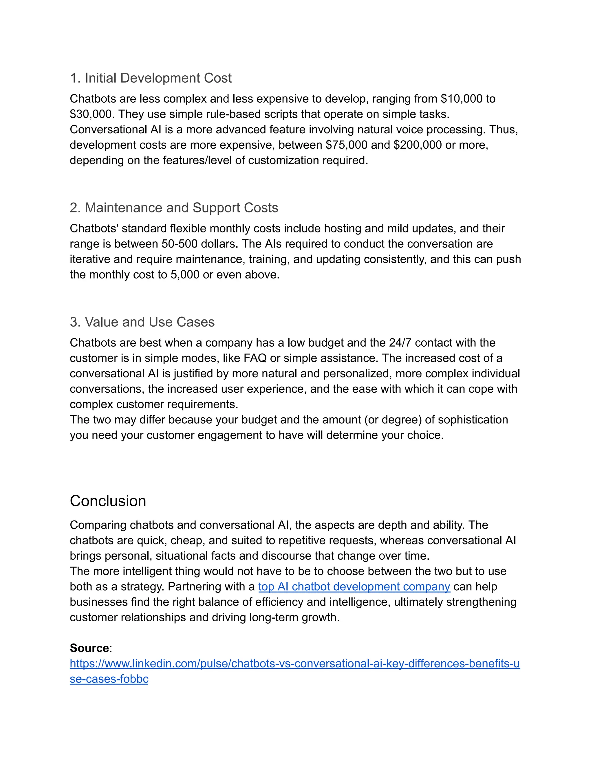 1. Initial Development Cost
Chatbots are less complex and less expensive to develop, ranging from $10,000 to
$30,000. They use simple rule-based scripts that operate on simple tasks.
Conversational AI is a more advanced feature involving natural voice processing. Thus,
development costs are more expensive, between $75,000 and $200,000 or more,
depending on the features/level of customization required.
2. Maintenance and Support Costs
Chatbots' standard flexible monthly costs include hosting and mild updates, and their
range is between 50-500 dollars. The AIs required to conduct the conversation are
iterative and require maintenance, training, and updating consistently, and this can push
the monthly cost to 5,000 or even above.
3. Value and Use Cases
Chatbots are best when a company has a low budget and the 24/7 contact with the
customer is in simple modes, like FAQ or simple assistance. The increased cost of a
conversational AI is justified by more natural and personalized, more complex individual
conversations, the increased user experience, and the ease with which it can cope with
complex customer requirements.
The two may differ because your budget and the amount (or degree) of sophistication
you need your customer engagement to have will determine your choice.
Conclusion
Comparing chatbots and conversational AI, the aspects are depth and ability. The
chatbots are quick, cheap, and suited to repetitive requests, whereas conversational AI
brings personal, situational facts and discourse that change over time.
The more intelligent thing would not have to be to choose between the two but to use
both as a strategy. Partnering with a top AI chatbot development company can help
businesses find the right balance of efficiency and intelligence, ultimately strengthening
customer relationships and driving long-term growth.
Source:
https://www.linkedin.com/pulse/chatbots-vs-conversational-ai-key-differences-benefits-u
se-cases-fobbc
 