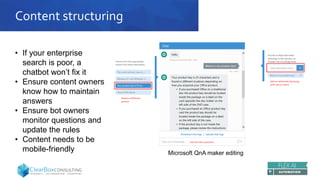 Content structuring
• If your enterprise
search is poor, a
chatbot won’t fix it
• Ensure content owners
know how to maintain
answers
• Ensure bot owners
monitor questions and
update the rules
• Content needs to be
mobile-friendly Microsoft QnA maker editing
 