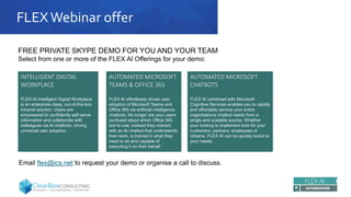 FLEXWebinar offer
AUTOMATED MICROSOFT
CHATBOTS
FLEX AI combined with Microsoft
Cognitive Services enables you to rapidly
and affordably service your entire
organisations chatbot needs from a
single and scalable source. Whether
your looking to implement bots for your
customers, partners, employees or
citizens, FLEX AI can be quickly tuned to
your needs.
INTELLIGENT DIGITAL
WORKPLACE
FLEX AI Intelligent Digital Workplace
is an enterprise class, out-of-the-box
intranet solution. Users are
empowered to confidently self-serve
information and collaborate with
colleagues via AI chatbots, driving
universal user adoption.
AUTOMATED MICROSOFT
TEAMS & OFFICE 365
FLEX AI effortlessly drives user
adoption of Microsoft Teams and
Office 365 via artificial intelligence
chatbots. No longer are your users
confused about which Office 365
tool to use, instead they interact
with an AI chatbot that understands
their work, is trained in what they
need to do and capable of
executing it on their behalf.
FREE PRIVATE SKYPE DEMO FOR YOU AND YOUR TEAM
Select from one or more of the FLEX AI Offerings for your demo:
Email flex@ics.net to request your demo or organise a call to discuss.
 