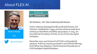 About FLEX AI
FLEX is software developed by Microsoft Gold Partner, ICS
Solutions. Established in 1994, we have extensive experience
working on SharePoint and Office 365 projects. In 2014, we
launched the first edition of FLEX, an out-of-the-box digital
workplace.
November 2017, saw the launch of FLEX’s cutting edge AI
solutions. FLEX can now be purchased in one of three offerings;
FLEX Office User Adoption, FLEX EnterpriseAI Accelerator or
FLEX Intelligent DigitalWorkplace.
@martinneale
Martin Neale
CEO
ICS Solutions - 20+ Year of delivering Self Service
 