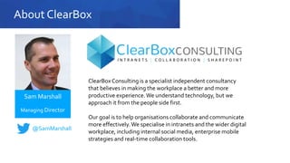 About ClearBox
ClearBox Consulting is a specialist independent consultancy
that believes in making the workplace a better and more
productive experience.We understand technology, but we
approach it from the people side first.
Our goal is to help organisations collaborate and communicate
more effectively.We specialise in intranets and the wider digital
workplace, including internal social media, enterprise mobile
strategies and real-time collaboration tools.
Sam Marshall
Managing Director
@SamMarshall
 
