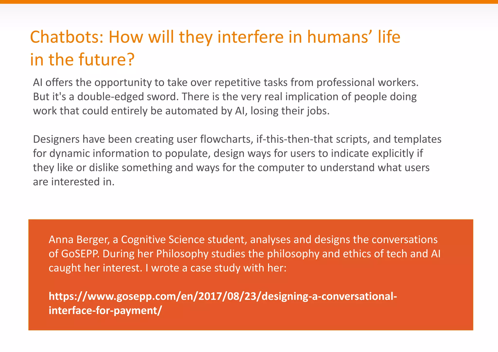 Chatbots: How will they interfere in humans’ life
in the future?
AI offers the opportunity to take over repetitive tasks from professional workers.
But it's a double-edged sword. There is the very real implication of people doing
work that could entirely be automated by AI, losing their jobs.
Designers have been creating user flowcharts, if-this-then-that scripts, and templates
for dynamic information to populate, design ways for users to indicate explicitly if
they like or dislike something and ways for the computer to understand what users
are interested in.
Anna Berger, a Cognitive Science student, analyses and designs the conversations
of GoSEPP. During her Philosophy studies the philosophy and ethics of tech and AI
caught her interest. I wrote a case study with her:
https://www.gosepp.com/en/2017/08/23/designing-a-conversational-
interface-for-payment/
 