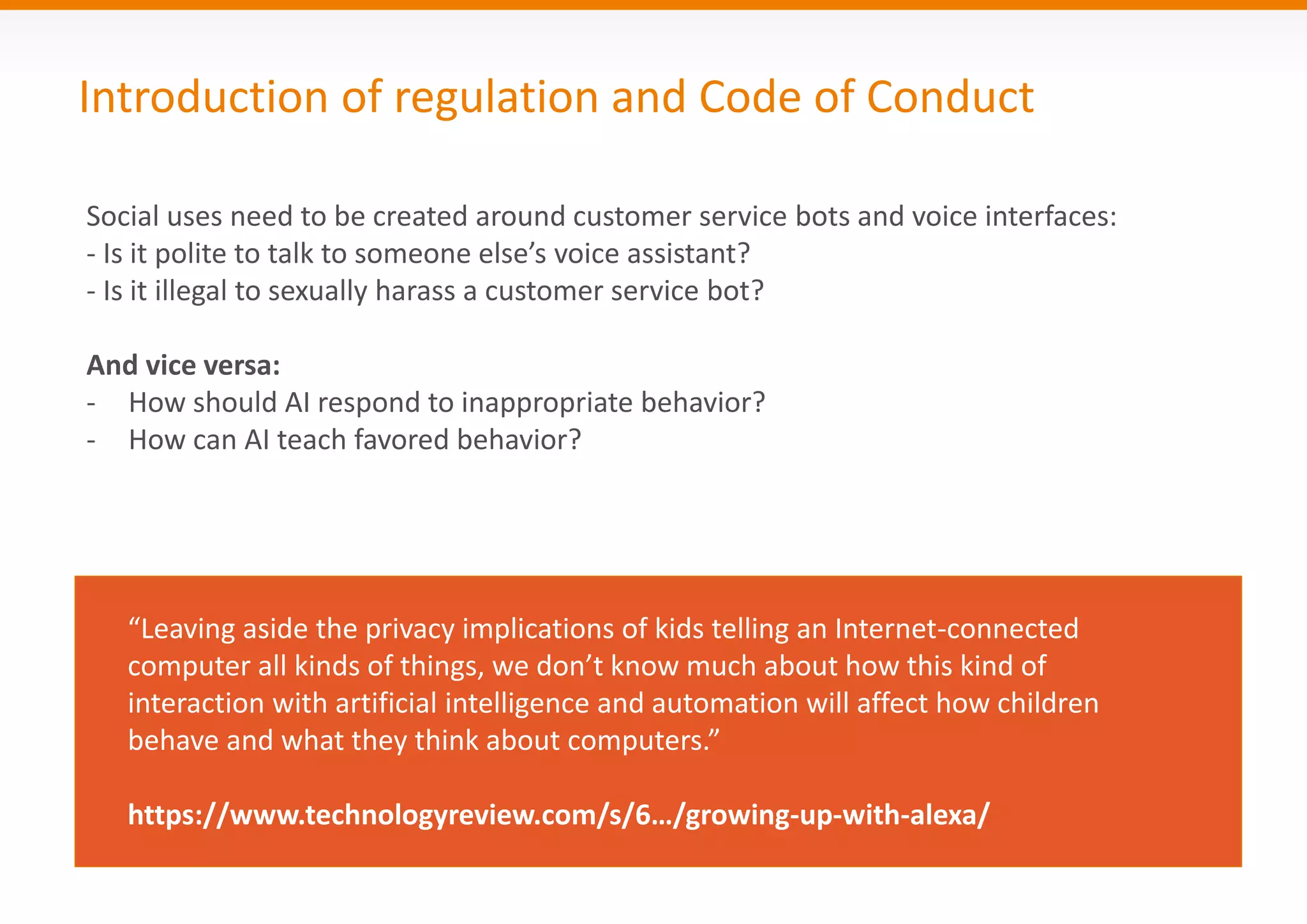Introduction of regulation and Code of Conduct
Social uses need to be created around customer service bots and voice interfaces:
- Is it polite to talk to someone else’s voice assistant?
- Is it illegal to sexually harass a customer service bot?
And vice versa:
- How should AI respond to inappropriate behavior?
- How can AI teach favored behavior?
“Leaving aside the privacy implications of kids telling an Internet-connected
computer all kinds of things, we don’t know much about how this kind of
interaction with artificial intelligence and automation will affect how children
behave and what they think about computers.”
https://www.technologyreview.com/s/6…/growing-up-with-alexa/
 