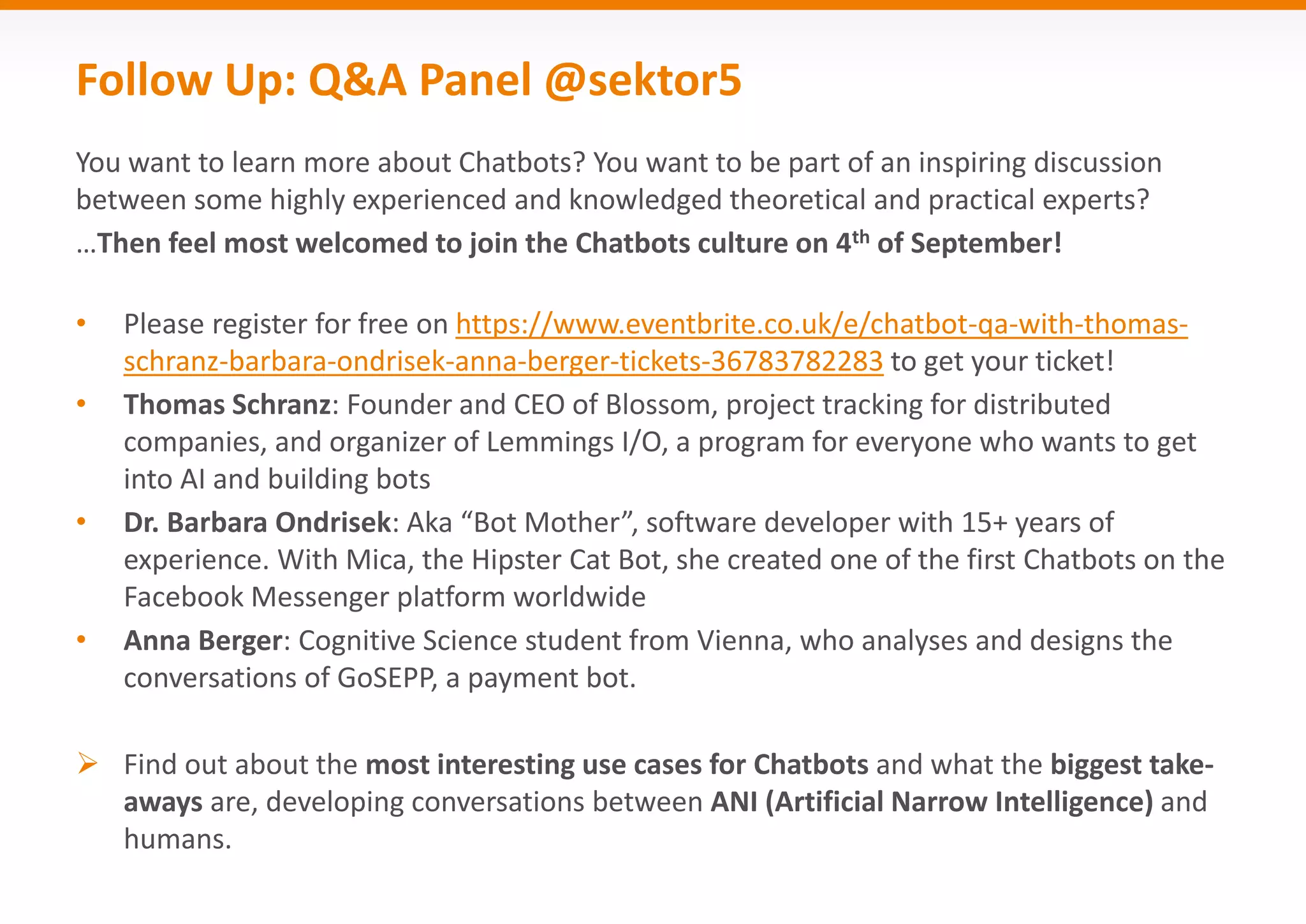 Follow Up: Q&A Panel @sektor5
You want to learn more about Chatbots? You want to be part of an inspiring discussion
between some highly experienced and knowledged theoretical and practical experts?
…Then feel most welcomed to join the Chatbots culture on 4th of September!
• Please register for free on https://www.eventbrite.co.uk/e/chatbot-qa-with-thomas-
schranz-barbara-ondrisek-anna-berger-tickets-36783782283 to get your ticket!
• Thomas Schranz: Founder and CEO of Blossom, project tracking for distributed
companies, and organizer of Lemmings I/O, a program for everyone who wants to get
into AI and building bots
• Dr. Barbara Ondrisek: Aka “Bot Mother”, software developer with 15+ years of
experience. With Mica, the Hipster Cat Bot, she created one of the first Chatbots on the
Facebook Messenger platform worldwide
• Anna Berger: Cognitive Science student from Vienna, who analyses and designs the
conversations of GoSEPP, a payment bot.
 Find out about the most interesting use cases for Chatbots and what the biggest take-
aways are, developing conversations between ANI (Artificial Narrow Intelligence) and
humans.
 