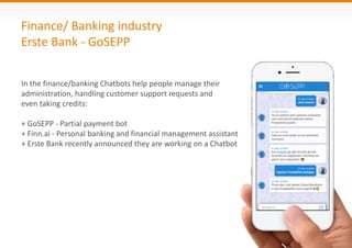 Finance/ Banking industry
Erste Bank - GoSEPP
In the finance/banking Chatbots help people manage their
administration, handling customer support requests and
even taking credits:
+ GoSEPP - Partial payment bot
+ Finn.ai - Personal banking and financial management assistant
+ Erste Bank recently announced they are working on a Chatbot
 