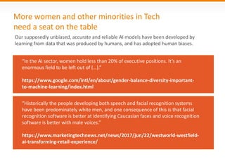 More women and other minorities in Tech
need a seat on the table
“Historically the people developing both speech and facial recognition systems
have been predominately white men, and one consequence of this is that facial
recognition software is better at identifying Caucasian faces and voice recognition
software is better with male voices.”
https://www.marketingtechnews.net/news/2017/jun/22/westworld-westfield-
ai-transforming-retail-experience/
Our supposedly unbiased, accurate and reliable AI models have been developed by
learning from data that was produced by humans, and has adopted human biases.
“In the AI sector, women hold less than 20% of executive positions. It’s an
enormous field to be left out of (…).”
https://www.google.com/intl/en/about/gender-balance-diversity-important-
to-machine-learning/index.html
 