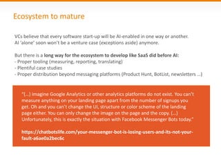 Ecosystem to mature
“(…) imagine Google Analytics or other analytics platforms do not exist. You can’t
measure anything on your landing page apart from the number of signups you
get. Oh and you can’t change the UI, structure or color scheme of the landing
page either. You can only change the image on the page and the copy. (…)
Unfortunately, this is exactly the situation with Facebook Messenger Bots today.”
https://chatbotslife.com/your-messenger-bot-is-losing-users-and-its-not-your-
fault-a6ae0a2bec6c
VCs believe that every software start-up will be AI-enabled in one way or another.
AI ‘alone’ soon won’t be a venture case (exceptions aside) anymore.
But there is a long way for the ecosystem to develop like SaaS did before AI:
- Proper tooling (measuring, reporting, translating)
- Plentiful case studies
- Proper distribution beyond messaging platforms (Product Hunt, BotList, newsletters …)
 